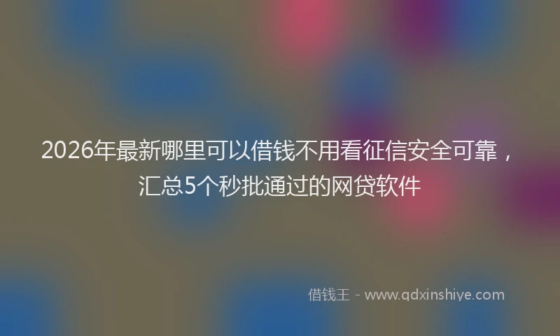 2026年最新哪里可以借钱不用看征信安全可靠,汇总5个秒批通过的网贷软件