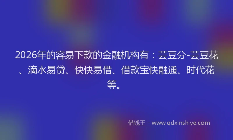 2026年的容易下款的金融机构有：芸豆分-芸豆花、滴水易贷、快快易借、借款宝快融通、时代花等。