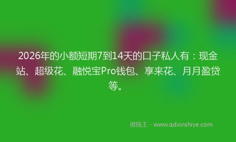 2026年的小额短期7到14天的口子私人有：现金站、超级花、融悦宝Pro钱包、享来花、月月盈贷等。