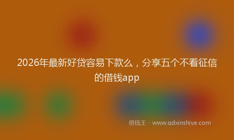 2026年最新好贷容易下款么，分享五个不看征信的借钱app