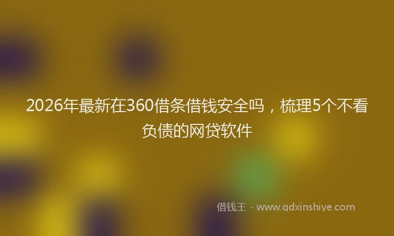 2026年最新在360借条借钱安全吗，梳理5个不看负债的网贷软件
