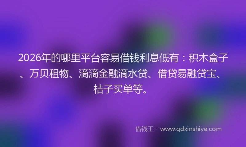 2026年的哪里平台容易借钱利息低有：积木盒子、万贝租物、滴滴金融滴水贷、借贷易融贷宝、桔子买单等。