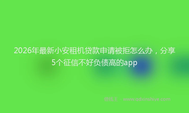 2026年最新小安租机贷款申请被拒怎么办，分享5个征信不好负债高的app