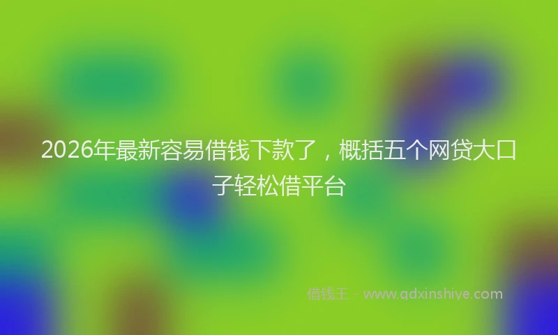 2026年最新容易借钱下款了，概括五个网贷大口子轻松借平台