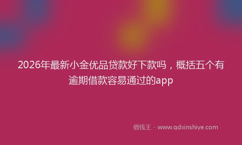 2026年最新小金优品贷款好下款吗，概括五个有逾期借款容易通过的app