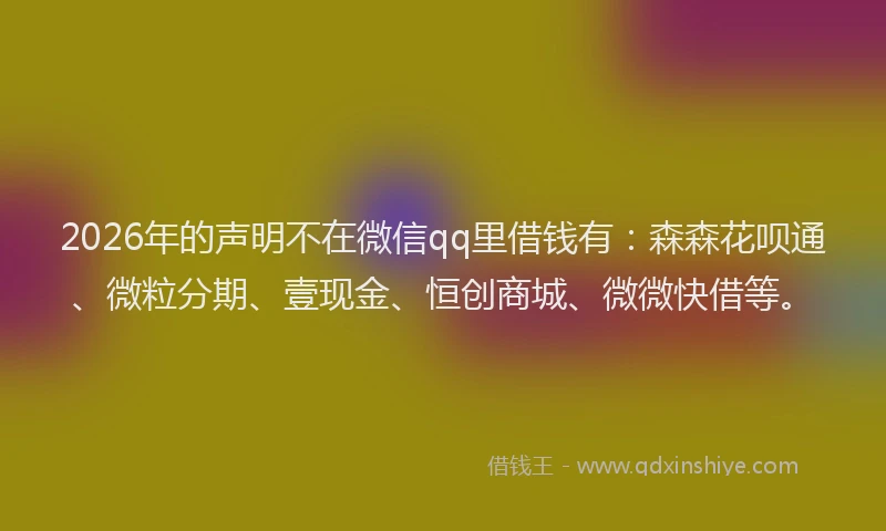 2026年的声明不在微信qq里借钱有：森森花呗通、微粒分期、壹现金、恒创商城、微微快借等。
