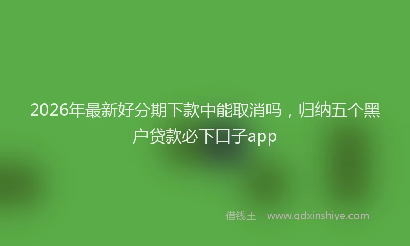 2026年最新好分期下款中能取消吗，归纳五个黑户贷款必下口子app