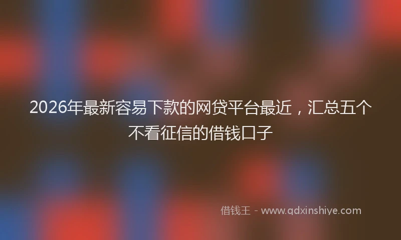 2026年最新容易下款的网贷平台最近，汇总五个不看征信的借钱口子