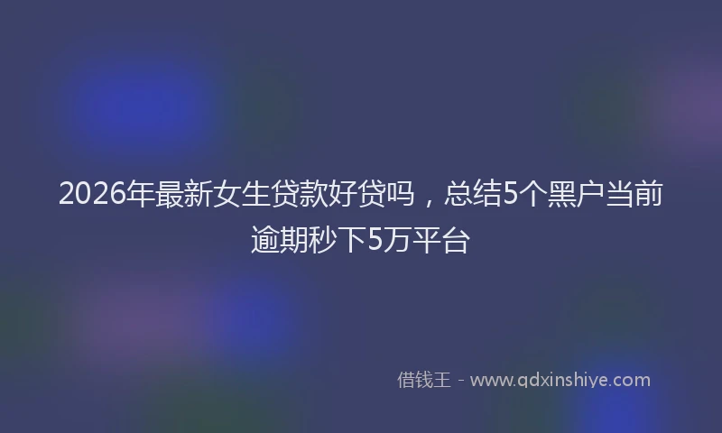 2026年最新女生贷款好贷吗,总结5个黑户当前逾期秒下5万平台