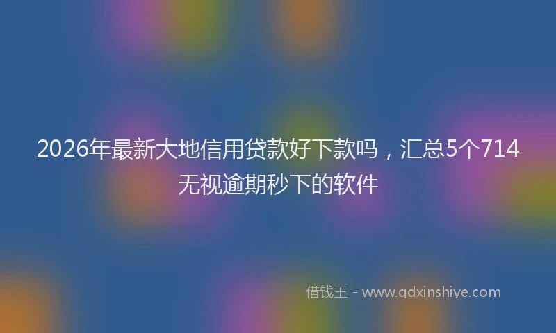 2026年最新大地信用贷款好下款吗，汇总5个714无视逾期秒下的软件