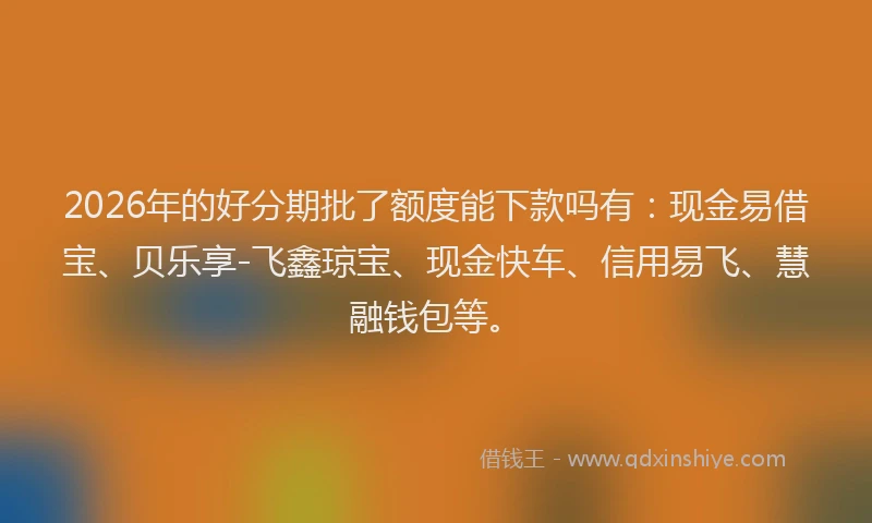 2026年的好分期批了额度能下款吗有：现金易借宝、贝乐享-飞鑫琼宝、现金快车、信用易飞、慧融钱包等。