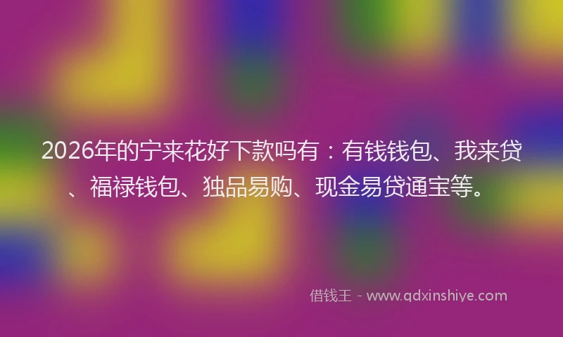 2026年的宁来花好下款吗有：有钱钱包、我来贷、福禄钱包、独品易购、现金易贷通宝等。