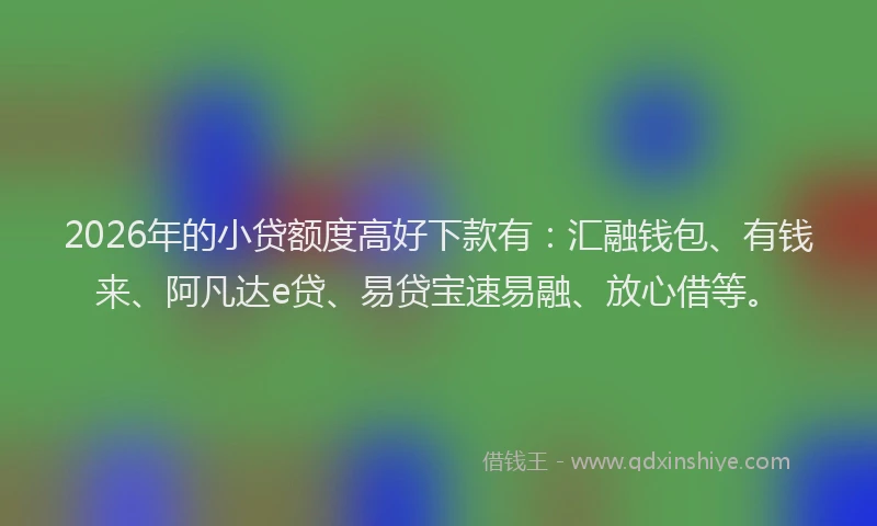2026年的小贷额度高好下款有：汇融钱包、有钱来、阿凡达e贷、易贷宝速易融、放心借等。