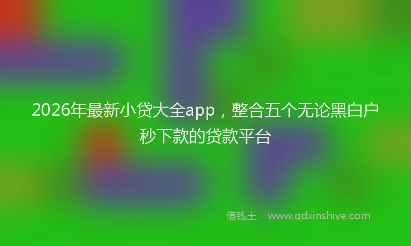 2026年最新小贷大全app，整合五个无论黑白户秒下款的贷款平台