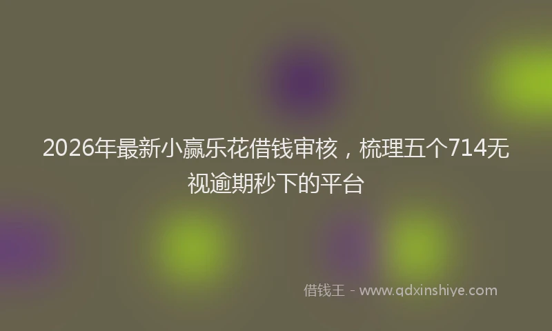 2026年最新小赢乐花借钱审核，梳理五个714无视逾期秒下的平台