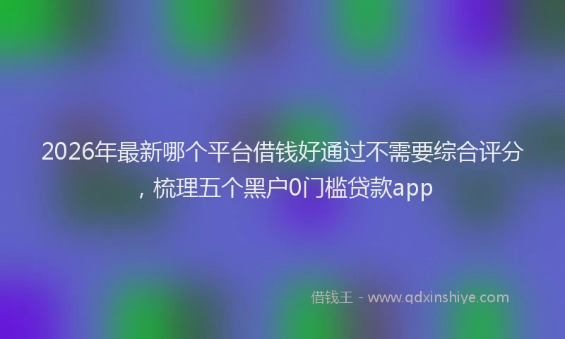 2026年最新哪个平台借钱好通过不需要综合评分,梳理五个黑户0门槛贷款app