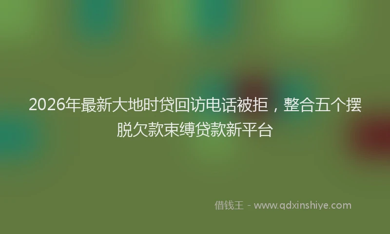 2026年最新大地时贷回访电话被拒,整合五个摆脱欠款束缚贷款新平台