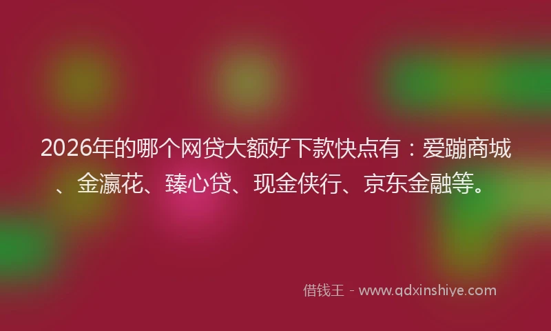 2026年的哪个网贷大额好下款快点有：爱蹦商城、金瀛花、臻心贷、现金侠行、京东金融等。