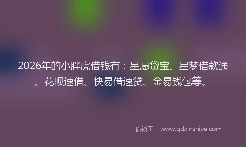 2026年的小胖虎借钱有：星愿贷宝、星梦借款通、花呗速借、快易借速贷、金易钱包等。