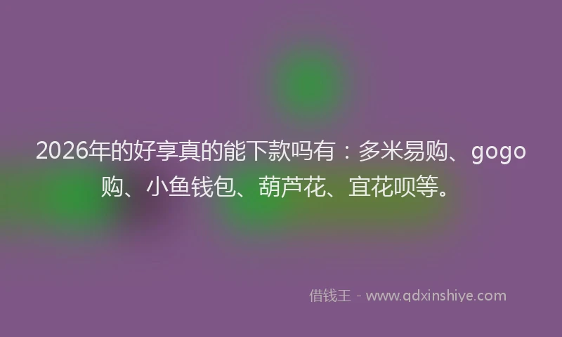 2026年的好享真的能下款吗有：多米易购、gogo购、小鱼钱包、葫芦花、宜花呗等。