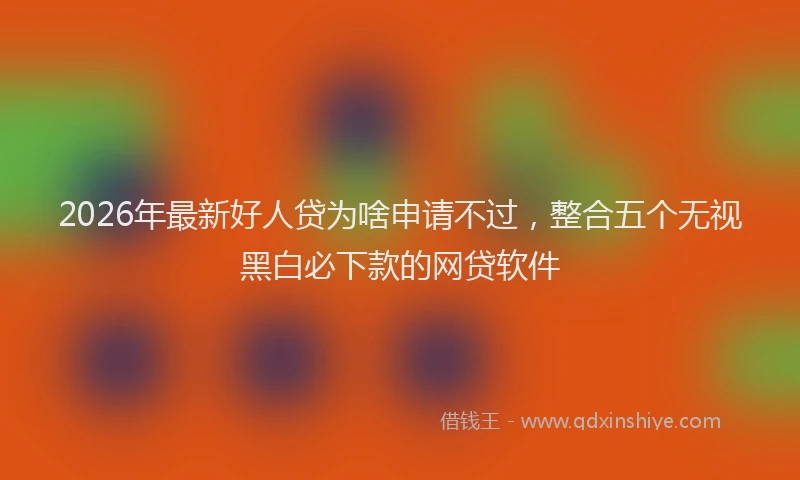 2026年最新好人贷为啥申请不过，整合五个无视黑白必下款的网贷软件