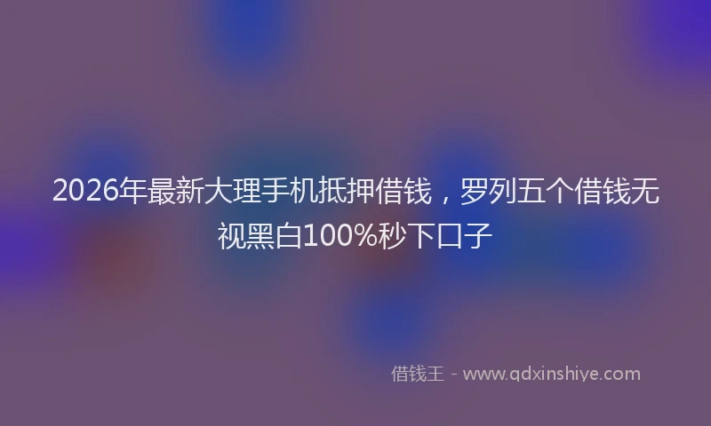2026年最新大理手机抵押借钱，罗列五个借钱无视黑白100%秒下口子