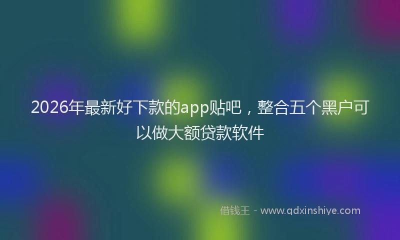 2026年最新好下款的app贴吧，整合五个黑户可以做大额贷款软件