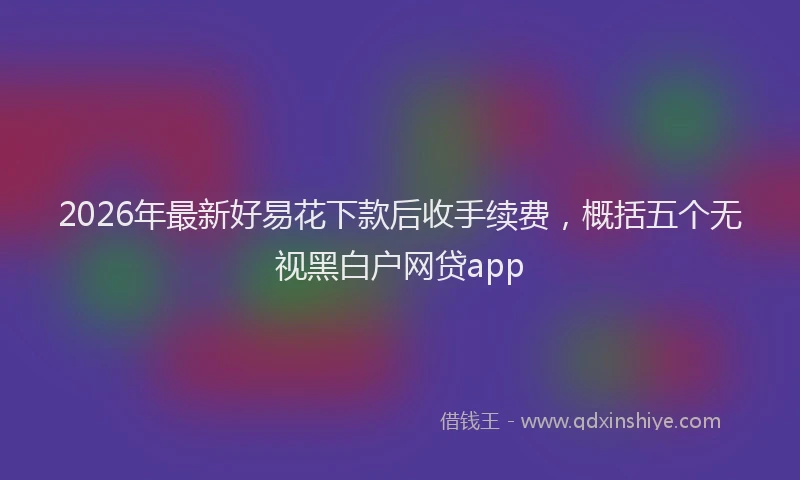 2026年最新好易花下款后收手续费，概括五个无视黑白户网贷app