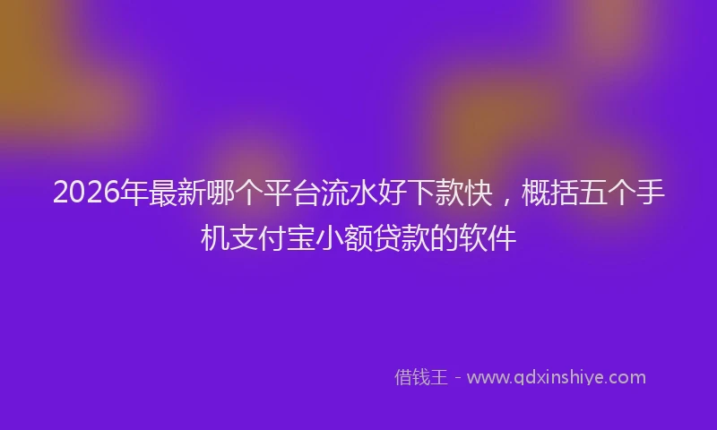 2026年最新哪个平台流水好下款快，概括五个手机支付宝小额贷款的软件