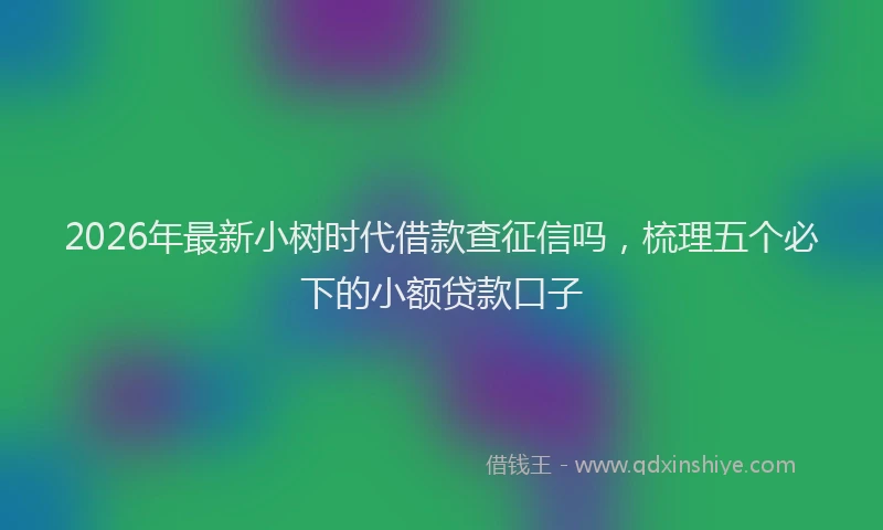 2026年最新小树时代借款查征信吗，梳理五个必下的小额贷款口子