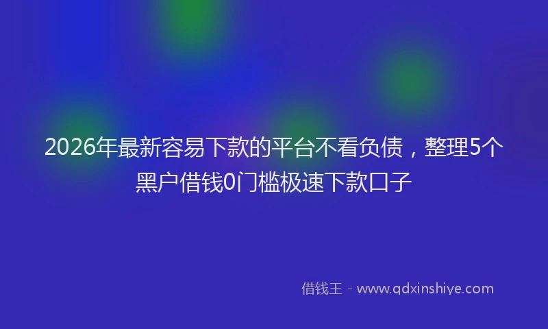 2026年最新容易下款的平台不看负债，整理5个黑户借钱0门槛极速下款口子