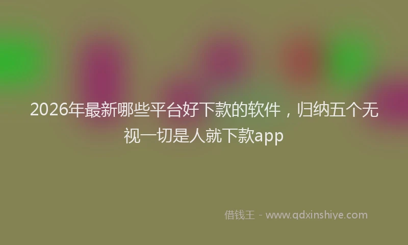 2026年最新哪些平台好下款的软件,归纳五个无视一切是人就下款app