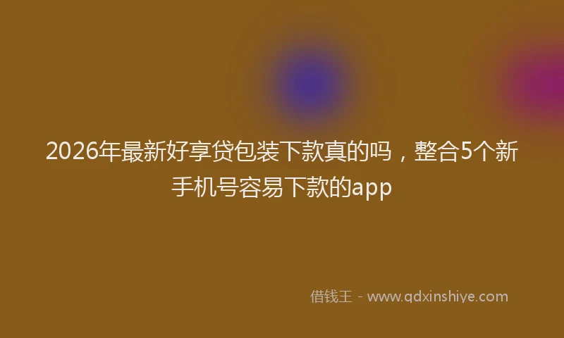 2026年最新好享贷包装下款真的吗，整合5个新手机号容易下款的app