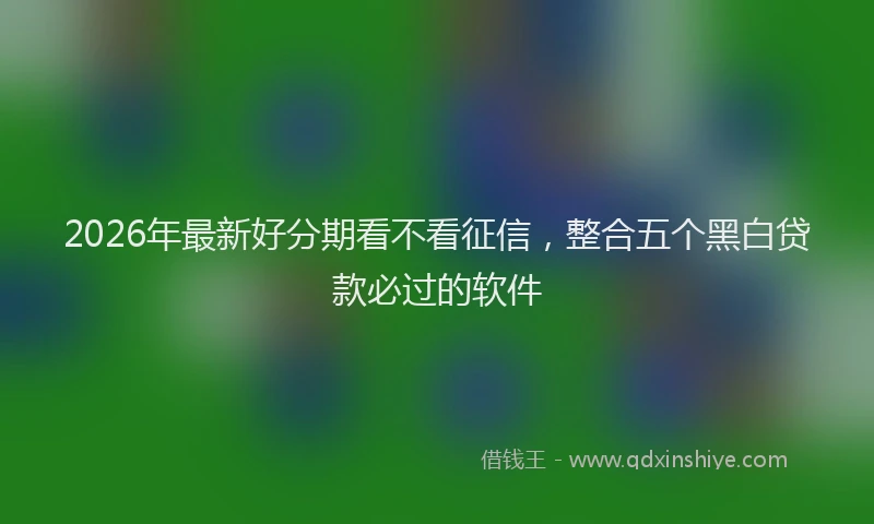2026年最新好分期看不看征信，整合五个黑白贷款必过的软件
