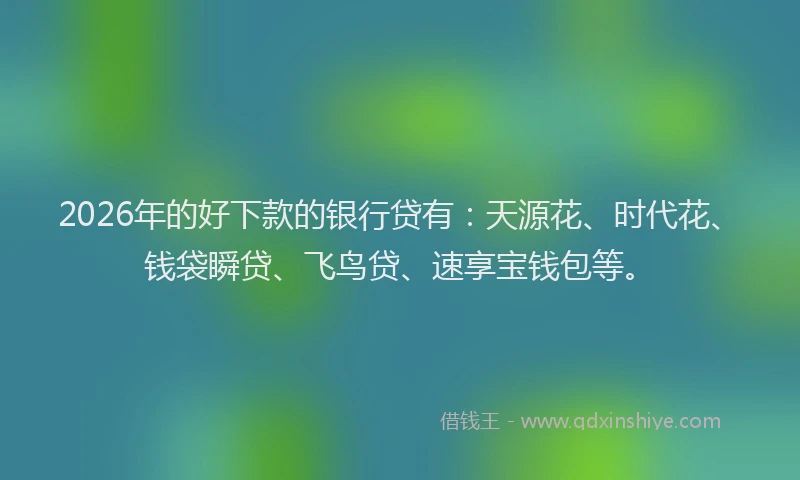 2026年的好下款的银行贷有：天源花、时代花、钱袋瞬贷、飞鸟贷、速享宝钱包等。