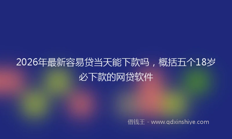 2026年最新容易贷当天能下款吗，概括五个18岁必下款的网贷软件
