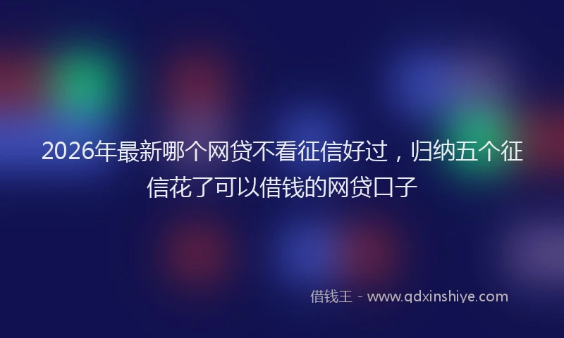 2026年最新哪个网贷不看征信好过，归纳五个征信花了可以借钱的网贷口子
