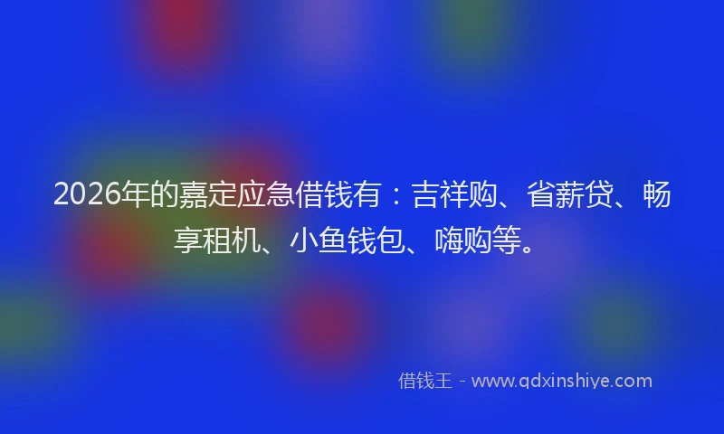 2026年的嘉定应急借钱有：吉祥购、省薪贷、畅享租机、小鱼钱包、嗨购等。