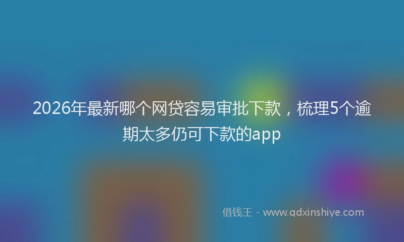 2026年最新哪个网贷容易审批下款,梳理5个逾期太多仍可下款的app