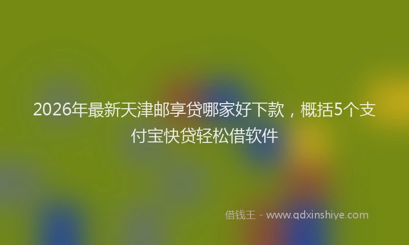 2026年最新天津邮享贷哪家好下款，概括5个支付宝快贷轻松借软件