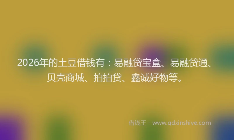 2026年的土豆借钱有:易融贷宝盒、易融贷通、贝壳商城、拍拍贷、鑫诚好物等。