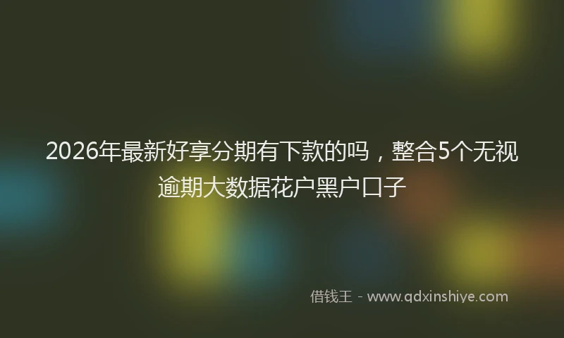 2026年最新好享分期有下款的吗，整合5个无视逾期大数据花户黑户口子