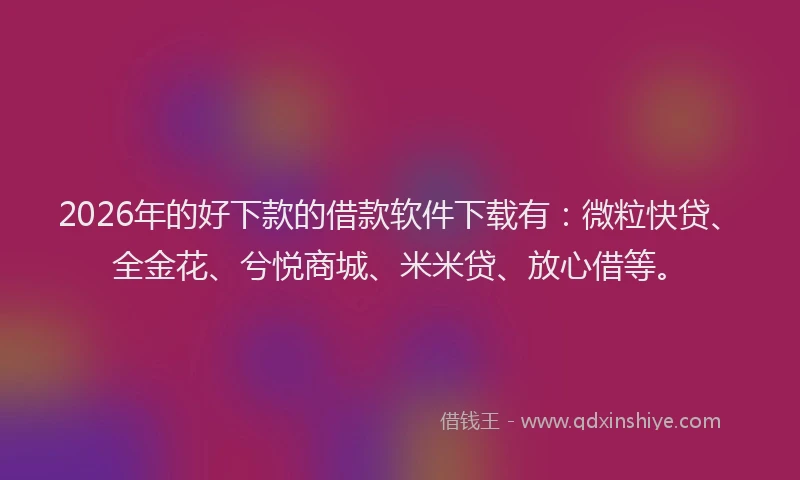 2026年的好下款的借款软件下载有：微粒快贷、全金花、兮悦商城、米米贷、放心借等。