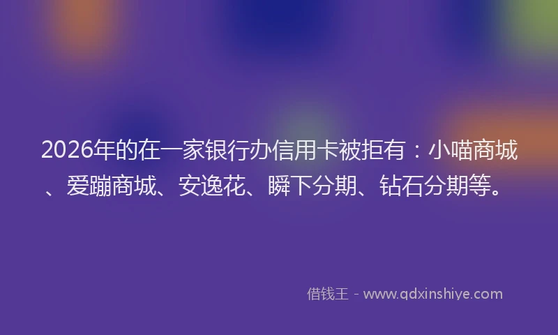 2026年的在一家银行办信用卡被拒有：小喵商城、爱蹦商城、安逸花、瞬下分期、钻石分期等。