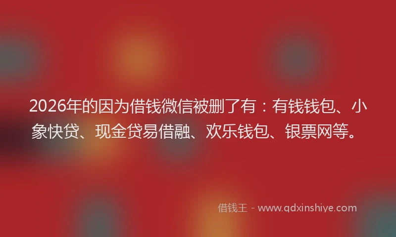 2026年的因为借钱微信被删了有：有钱钱包、小象快贷、现金贷易借融、欢乐钱包、银票网等。