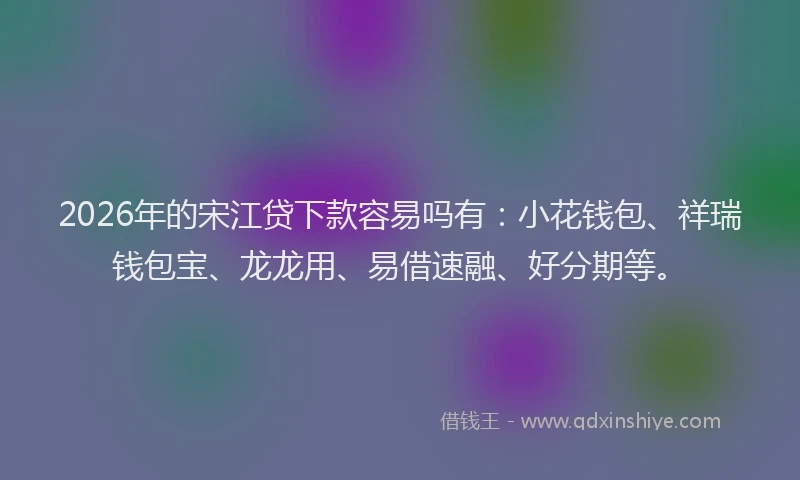 2026年的宋江贷下款容易吗有：小花钱包、祥瑞钱包宝、龙龙用、易借速融、好分期等。