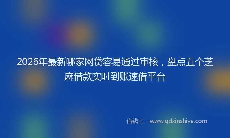 2026年最新哪家网贷容易通过审核，盘点五个芝麻借款实时到账速借平台