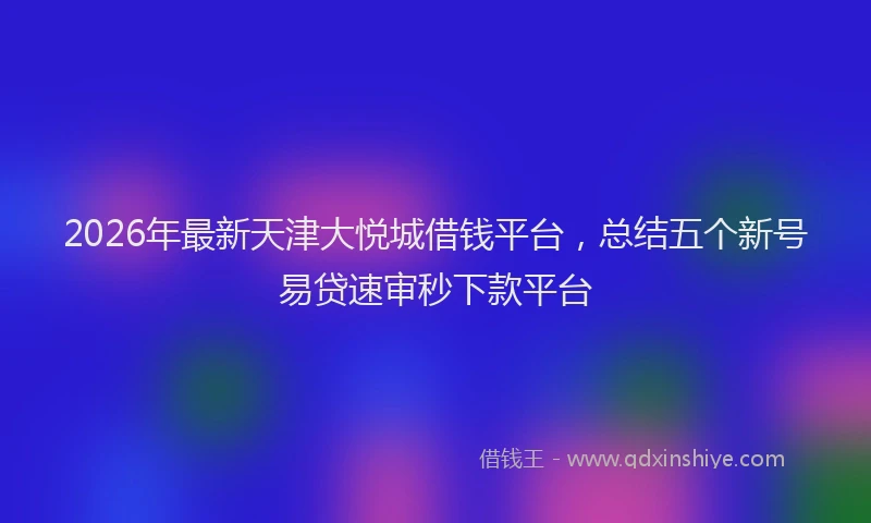 2026年最新天津大悦城借钱平台，总结五个新号易贷速审秒下款平台