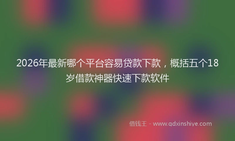 2026年最新哪个平台容易贷款下款，概括五个18岁借款神器快速下款软件