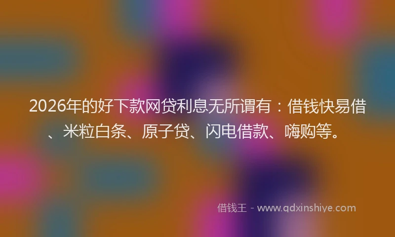 2026年的好下款网贷利息无所谓有：借钱快易借、米粒白条、原子贷、闪电借款、嗨购等。